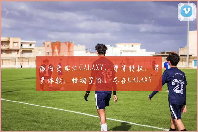 银河贵宾汇GALAXY，尊享特权，尊贵体验，畅游星际，尽在GALAXY