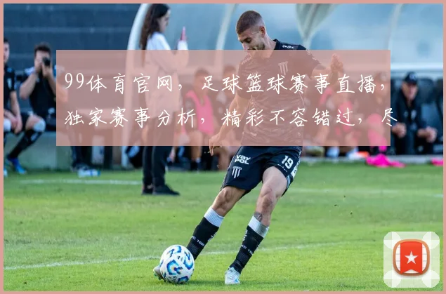 99体育官网，足球篮球赛事直播，独家赛事分析，精彩不容错过，尽在99体育官网