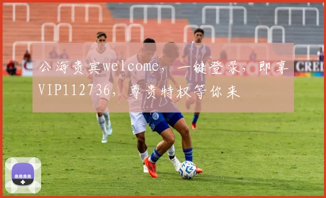 公海贵宾welcome，一键登录，即享VIP112736，尊贵特权等你来
