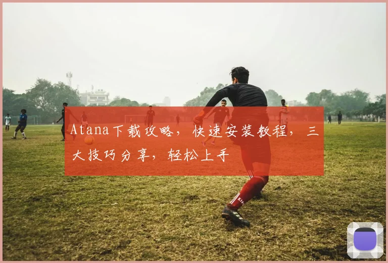 Atana下载攻略，快速安装教程，三大技巧分享，轻松上手